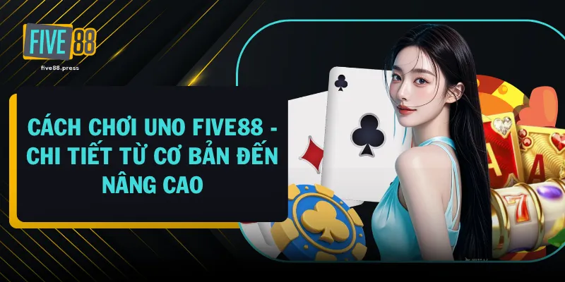 Cách Chơi UNO FIVE88 - Chi Tiết Từ Cơ Bản Đến Nâng Cao